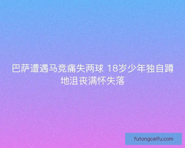 巴萨遭遇马竞痛失两球 18岁少年独自蹲地沮丧满怀失落