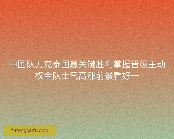 中国队力克泰国赢关键胜利掌握晋级主动权全队士气高涨前景看好一