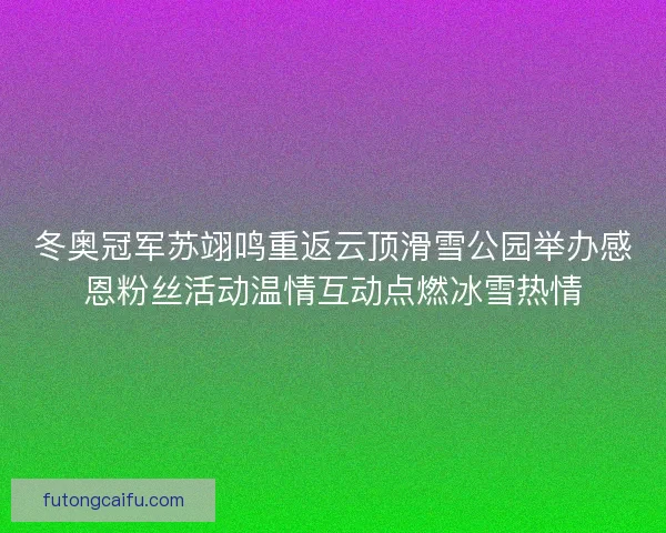 冬奥冠军苏翊鸣重返云顶滑雪公园举办感恩粉丝活动温情互动点燃冰雪热情
