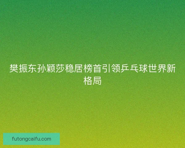 樊振东孙颖莎稳居榜首引领乒乓球世界新格局