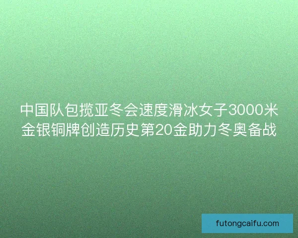 中国队包揽亚冬会速度滑冰女子3000米金银铜牌创造历史第20金助力冬奥备战