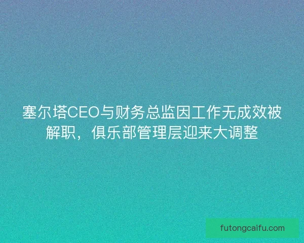 塞尔塔CEO与财务总监因工作无成效被解职，俱乐部管理层迎来大调整