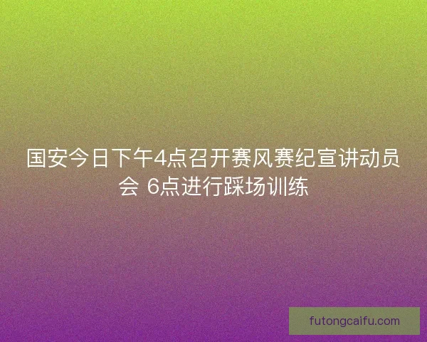 国安今日下午4点召开赛风赛纪宣讲动员会 6点进行踩场训练