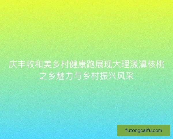 庆丰收和美乡村健康跑展现大理漾濞核桃之乡魅力与乡村振兴风采